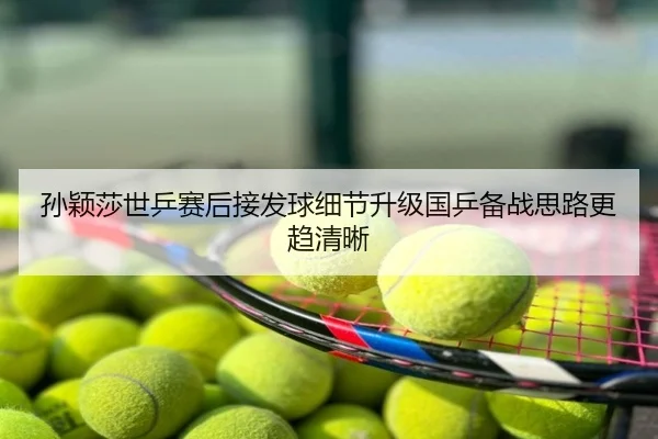 孙颖莎世乒赛后接发球细节升级国乒备战思路更趋清晰