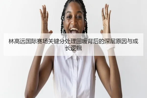 林高远国际赛场关键分处理回暖背后的深层原因与成长逻辑
