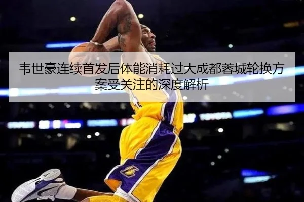 韦世豪连续首发后体能消耗过大成都蓉城轮换方案受关注的深度解析