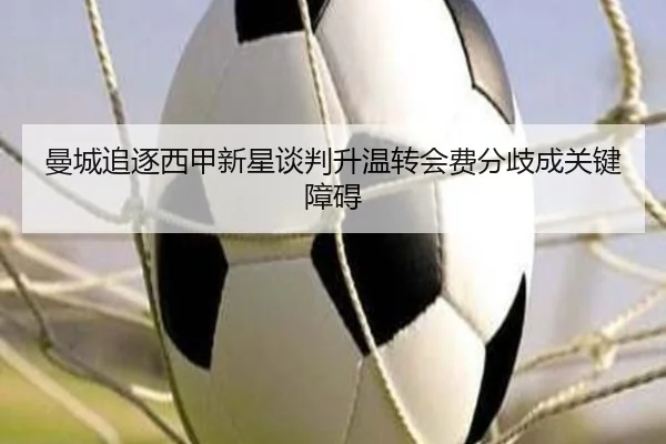 曼城追逐西甲新星谈判升温转会费分歧成关键障碍