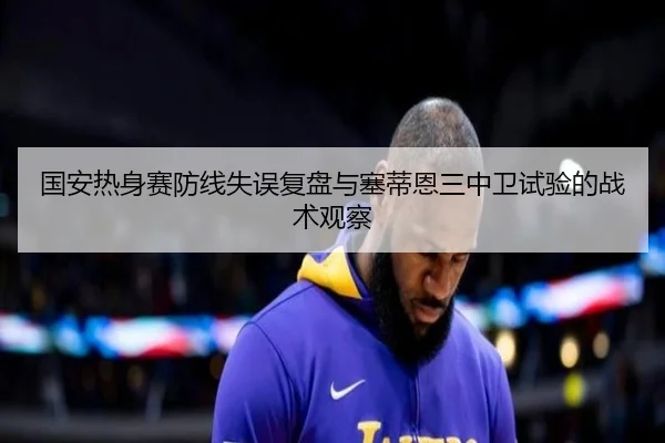 国安热身赛防线失误复盘与塞蒂恩三中卫试验的战术观察