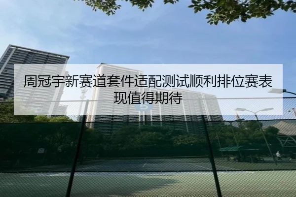 周冠宇新赛道套件适配测试顺利排位赛表现值得期待