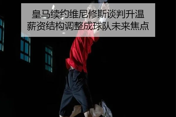 皇马续约维尼修斯谈判升温 薪资结构调整成球队未来焦点