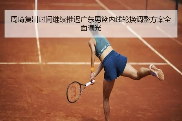 周琦复出时间继续推迟广东男篮内线轮换调整方案全面曝光